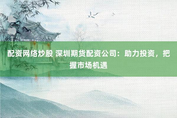 配资网络炒股 深圳期货配资公司：助力投资，把握市场机遇