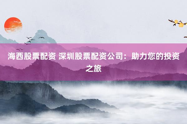 海西股票配资 深圳股票配资公司：助力您的投资之旅