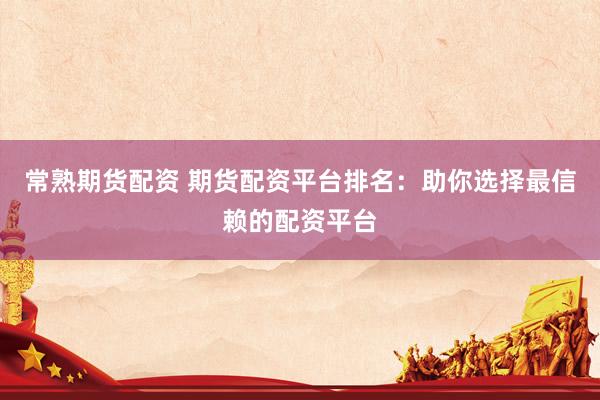 常熟期货配资 期货配资平台排名：助你选择最信赖的配资平台