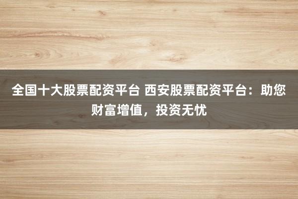 全国十大股票配资平台 西安股票配资平台：助您财富增值，投资无忧