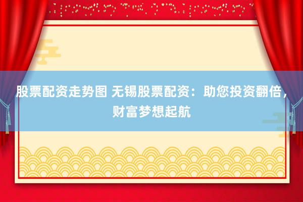 股票配资走势图 无锡股票配资：助您投资翻倍，财富梦想起航