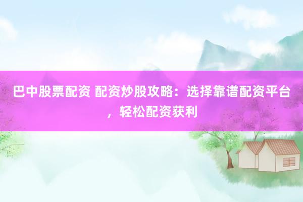 巴中股票配资 配资炒股攻略：选择靠谱配资平台，轻松配资获利