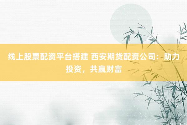 线上股票配资平台搭建 西安期货配资公司：助力投资，共赢财富
