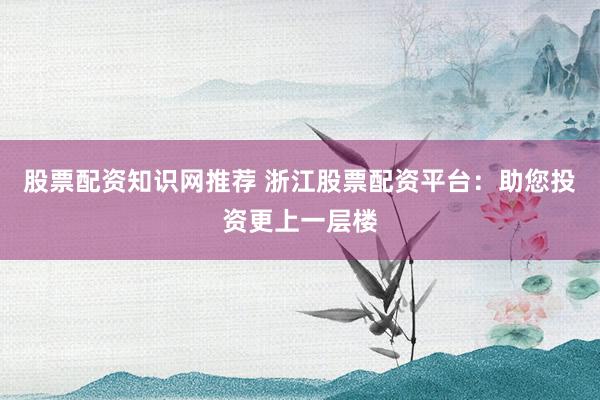 股票配资知识网推荐 浙江股票配资平台：助您投资更上一层楼