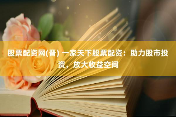 股票配资网(晋) 一家天下股票配资：助力股市投资，放大收益空间